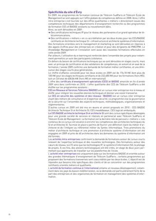 Spécificités du site d’Évry
     En 2009, les programmes de formation continue de Télécom SudParis et Télécom École de
     Management se sont appuyés sur l’offre globale de compétences définie en 2008. Ainsi, l’offre
     intra entreprise s’est tournée sur des offres qualifiantes « métiers » directement issues des
     compétences techniques des départements d’enseignement recherche ou des programmes
     de formation CES et BADGE existants ou nouvellement bâtis.
     Ainsi, se sont déroulées en 2009 :
     § Des certifications techniques IP pour le réseau des partenaires d’un grand opérateur de té-
        lécommunications.
     § Des certifications « métiers » en co-accréditation par les deux écoles pour les CES/BADGE
        certifiants en Architecte technique SI – infrastructure et architecte systèmes d’information.
     Des formations orientées vers le management et marketing se sont déroulées en réponse à
     des appels d’offres pour des entreprises en création et pour des dirigeants de PME/PMI. Le
     Knowledge Management et l’innovation sont aussi des nouvelles formations effectuées en
     cette année 2009.
     Par ailleurs, l’utilisation du e-learning est renforcée dans l’ensemble des projets pour notam-
     ment permettre un suivi des participants à distance.
     En dehors du besoin de certifications techniques qui se sont déroulées en stages courts, mais
     avec un principe de certification et des validations de compétences, en amont et en aval de la
     formation, l’année 2009 confirme une demande de formation métier certifiantes, et une dimi-
     nution des stages courts plus généralistes.
     Le chiffre d’affaires consolidé pour les deux écoles en 2009 est de 176,18 K€ dont plus de
     100 K€ pour les stages techniques certifiants et de 232,680 K€ pour les formations (hors MS),
     soit un CA total de 408,86 K€ (hors MS et international)
     L’offre des certificats d’enseignement spécialisés (CES) et BADGE amorcée en fin d’année
     2009 sera donc confirmée en 2010  : l’offre qualifiante des CES de Télécom SudParis a été
     étoffée sur les programmes existants :
     CES en Réseaux et Services Télécoms (BADGE) est un cursus inter entreprise mis à niveau et
     étoffé, pour intégrer les nouvelles donnes techniques et donner une vision transverse.
     Le CES en sécurité des systèmes et des réseaux  (BADGE) est un cursus inter entreprise
     visant des métiers de consultance et d’expertise sécurité, ce programme vise la gouvernance
     de la sécurité sur l’ensemble des aspects techniques, méthodologiques, organisationnels et
     réglementaires.
     D’autres cursus en 2009 ont été mis en œuvre et seront proposés en 2010  : CES BADGE
     Architecte Technique SI et Architecte SI, CES meaddlewear, CES logiciel embarqués.
     Le CES BADGE architecte technique SI et architecte SI sont des cursus spécifiques développés
     pour une grande société de services et réalisés en partenariat avec Télécom SudParis et
     Télécom École de Management. La formation est la dernière née de parcours « métiers ». Les
     contenus de ce cursus ont vocation à enrichir les compétences des architectes techniques du
     SI et architectes SI. Sa mise en place a permis de fournir une définition claire du métier d’ar-
     chitecte et de l’intégrer au référentiel métier du Syntec Informatique. Trois promotions du
     métier d’architecte technique et une promotion d’architecte système d’information ont été
     engagées en 2009 et près de 40 architectes dans les domaines du système d’information ont
     été formés.
     Les activités intra-entreprises confirment la demande de formations autour de cursus courts
     relevant de l’expertise technique et des nouvelles technologies. Des formations autour des
     cœurs de réseau, la LTE ainsi que les technologies IP, le système d’information (SI), le pilotage
     de projets. À ces fins, des ateliers technologiques ont été créés, en stage de deux jours per-
     mettant aux apprenants de travailler sur les plateformes de l’école.
     L’activité inter-entreprises est uniquement axée sur les formations BADGE et orientée autour
     des grandes thématiques d’enseignement de Télécom SudParis ; certains programmes qui
     proposent des formations transverses sont coaccrédités par les deux écoles. L’objectif est de
     répondre aux besoins très spécifiques des clients et de se concentrer sur des programmes
     certifiants orientés métiers et qualifiants.
     L’activité de formation continue à l’international entame un nouveau développement, notam-
     ment dans les pays du bassin méditerranéen, où la demande est particulièrement forte de la
     part des entreprises et des organismes de formation en management des systèmes d’infor-
     mation.




36
 