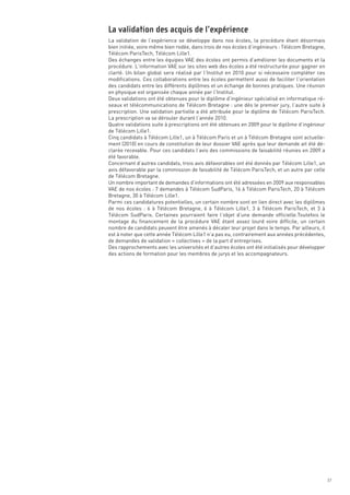 La validation de l’expérience se développe dans nos écoles, la procédure étant désormais
bien initiée, voire même bien rodée, dans trois de nos écoles d’ingénieurs : Télécom Bretagne,
Télécom ParisTech, Télécom Lille1.
Des échanges entre les équipes VAE des écoles ont permis d’améliorer les documents et la
procédure. L’information VAE sur les sites web des écoles a été restructurée pour gagner en
clarté. Un bilan global sera réalisé par l’Institut en 2010 pour si nécessaire compléter ces
modifications. Ces collaborations entre les écoles permettent aussi de faciliter l’orientation
des candidats entre les différents diplômes et un échange de bonnes pratiques. Une réunion
en physique est organisée chaque année par l’Institut. 
Deux validations ont été obtenues pour le diplôme d’ingénieur spécialisé en informatique ré-
seaux et télécommunications de Télécom Bretagne : une dès le premier jury, l’autre suite à
prescription. Une validation partielle a été attribuée pour le diplôme de Télécom ParisTech.
La prescription va se dérouler durant l’année 2010.
Quatre validations suite à prescriptions ont été obtenues en 2009 pour le diplôme d’ingénieur
de Télécom Lille1.
Cinq candidats à Télécom Lille1, un à Télécom Paris et un à Télécom Bretagne sont actuelle-
ment (2010) en cours de constitution de leur dossier VAE après que leur demande ait été dé-
clarée recevable. Pour ces candidats l’avis des commissions de faisabilité réunies en 2009 a
été favorable.
Concernant d’autres candidats, trois avis défavorables ont été donnés par Télécom Lille1, un
avis défavorable par la commission de faisabilité de Télécom ParisTech, et un autre par celle
de Télécom Bretagne.
Un nombre important de demandes d’informations ont été adressées en 2009 aux responsables
VAE de nos écoles : 7 demandes à Télécom SudParis, 16 à Télécom ParisTech, 20 à Télécom
Bretagne, 30 à Télécom Lille1.
La validation des acquis de l’expérience




Parmi ces candidatures potentielles, un certain nombre sont en lien direct avec les diplômes
de nos écoles  : 6 à Télécom Bretagne, 6 à Télécom Lille1, 3 à Télécom ParisTech, et 3 à
Télécom SudParis. Certaines pourraient faire l’objet d’une demande officielle.Toutefois le
montage du financement de la procédure VAE étant assez lourd voire difficile, un certain
nombre de candidats peuvent être amenés à décaler leur projet dans le temps. Par ailleurs, il
est à noter que cette année Télécom Lille1 n’a pas eu, contrairement aux années précédentes,
de demandes de validation « collectives » de la part d’entreprises.
Des rapprochements avec les universités et d’autres écoles ont été initialisés pour développer
des actions de formation pour les membres de jurys et les accompagnateurs.




                                                                                                 37
 