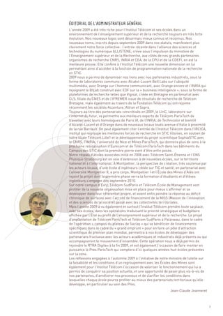 L’année 2009 a été très riche pour l’Institut Télécom et ses écoles dans un
environnement de l’enseignement supérieur et de la recherche toujours en très forte
évolution. Nos nouveaux logos sont désormais mieux connus et reconnus. Nos
nouveaux noms, inscrits depuis septembre 2009 dans nos statuts, manifestent plus
clairement notre force collective : l’entrée récente dans l’alliance des sciences et
technologies du numérique ALLISTENE, créée sous l’impulsion du ministère de
l’Enseignement supérieur et de la Recherche, aux côtés de nos grands partenaires
organismes de recherche CNRS, INRIA et CEA, de la CPU et de la CDEFI, en est la
meilleure preuve. Elle confère à l’Institut Télécom une nouvelle dimension en lui
permettant ainsi d’accéder à la fonction de programmation nationale de la recherche
en STIC.
2009 nous a permis de dynamiser nos liens avec nos partenaires industriels, sous la
forme de laboratoires communs avec Alcatel-Lucent Bell Labs sur l’ubiquité
multimédia, avec Orange sur l’homme communicant, avec Orange encore et l’INRIA qui
rejoignent le BILab construit avec EDF sur la « business intelligence », sous la forme de
plateformes de recherche telles que Vigisat, créée en Bretagne en partenariat avec
CLS, filiale du CNES et de l’IFREMER issue de résultats de recherche de Télécom
Bretagne, mais également au travers de la Fondation Télécom qu’ont rejointe
récemment les sociétés Accenture, Altran et Sopra.
Toujours au titre des partenariats concrétisés en 2009, le LInC, laboratoire sur
l’internet du futur, va permettre aux meilleurs experts de Télécom ParisTech de
travailler avec leurs homologues de Paris VI, de l’INRIA, de Technicolor et bientôt
d’Alcatel-Lucent et d’Orange dans de nouveaux locaux loués avenue d’Italie à proximité
de la rue Barrault. On peut également citer l’entrée de l’Institut Télécom dans l’IRCICA,
institut qui regroupe les meilleures forces de recherche en STIC lilloises, en soutien de
ÉDITORIAL DE L’ADMINISTRATEUR GÉNÉRAL




notre filiale Télécom Lille1 et le développement du projet scientifique SophiaSTIC avec
le CNRS, l’INRIA, l’université de Nice et Mines ParisTech, qui donnera plus de sens à la
prochaine relocalisation d’Eurecom et de Télécom ParisTech dans les bâtiments du
Campus des STIC dont la première pierre vient d’être enfin posée.
Notre réseau d’écoles associées initié en 2008 avec Télécom Saint-Étienne et l’ENS
Physique Strasbourg est en voie d’extension à de nouvelles écoles, sur le territoire
national et à l’international. À Montpellier, la perspective de création, très soutenue par
les acteurs locaux, d’une école d’ingénieurs ciblée sur TIC et santé, en partenariat avec
l’université Montpellier II, a pris corps. Montpellier I et l’École des Mines d’Alès ont
rejoint le projet dont la première phase verra la formation d’étudiants et d’élèves
ingénieurs s’engager dès septembre 2010.
Sur notre campus d’Évry, Télécom SudParis et Télécom École de Management vont
profiter de la nouvelle organisation mise en place pour mieux s’affirmer et se
développer dans leur référentiel propre, et voient enfin poindre la réponse au déficit
chronique de surfaces avec l’accord de financement de la MISS (Maison de l’innovation
et des sciences de la société) passé avec les collectivités territoriales.
Mais l’année 2009 a vu également et surtout l’Institut Télécom prendre toute sa place,
avec ses écoles, dans les opérations traduisant la priorité stratégique et budgétaire
affichée par l’État au profit de l’enseignement supérieur et de la recherche. Le projet
d’implantation de Télécom ParisTech et Télécom SudParis à Palaiseau, dans le cadre
de l’opération « campus du plateau de Saclay » qui va bénéficier de financements
spécifiques dans le cadre du « grand emprunt » pour en faire un pôle d’attraction
scientifique de premier plan mondial, permettra à nos écoles de développer des
partenariats fructueux avec les acteurs académiques et industriels déjà présents ou qui
accompagneront le mouvement d’ensemble. Cette opération nous a déjà permis de
rejoindre le RTRA Digiteo à la fin 2009, et est également l’occasion de faire monter en
puissance le Pres ParisTech qui comptera d’ici quelques années huit écoles présentes
sur la zone.
Les réflexions engagées à l’automne 2009 à l’initiative de notre ministre de tutelle sur
la faisabilité et les conditions d’un regroupement avec les Écoles des Mines sont
également pour l’Institut Télécom l’occasion de valoriser le fonctionnement qui lui a
permis de conquérir sa position actuelle, et une opportunité de peser plus vis-à-vis de
nos partenaires, d’améliorer nos processus et de clarifier les conditions dans
lesquelles chaque école pourra profiter au mieux des partenariats territoriaux qu’elle
développe, en particulier au sein des Pres.
                                                                  Jean-Claude Jeanneret



                                                                                              3
 