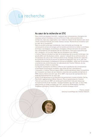 La recherche



       Nous vivons une époque charnière : explosion des connaissances, émergence de
       nouveaux acteurs mondiaux comme la Chine et l’Inde, restructuration des
       entreprises, dans leur organisation, leur mode de création et de relations avec leurs
       clients, évolution forte du lien et des réseaux sociaux. Recherche et innovation sont
       au cœur de ce mouvement.
       Dans la société numérique mondialisée, mais contrastée qui émerge, les
       connaissances et leurs échanges sont la matière première et le moteur scientifique,
       technique, sociologique, économique, écologique, éthique de toutes les activités.
       Ces connaissances sont produites par les chercheurs, mais aussi aujourd’hui par
       les « amateurs » et, au sens large, par les utilisateurs eux-mêmes.
       L’Institut Télécom est placé au cœur de la dynamique de la société numérique. Les
       grands défis sont de plusieurs ordres : assurer l’ubiquité de la communication, la
       virtualisation du calcul, des communications et du stockage, donner les capacités
       de recherche et d’accès et assurer la capacité d’usage pour tous, et ce, avec des
       modèles économiques, écologiques et sociaux acceptables ; telles sont les grandes
       orientations des recherches pour les laboratoires de l’Institut Télécom, de ses
       écoles propres, filiales ou associées.
       La réponse aux besoins sociétaux s’effectue par la production de connaissances
       scientifiques et techniques nouvelles, mais aussi par leur contribution à
       l’innovation. L’Institut Télécom depuis 2006 s’investit pleinement dans l’écosystème
       de l’innovation au travers de ses relations conjointes avec grandes entreprises et
       PME et de la création de start-ups, 60 en 2009, mais aussi de la préparation d’un
       fonds de financement de ces start-ups.
       Acteur d’une dynamique en accélération de partenariats à toutes échelles, Saclay,
       ParisTech, rapprochement Mines Telecom, Pres et grand emprunt, l’Institut
       Au cœur de la recherche en STIC




       Télécom aura vécu en 2009 une année particulièrement riche avec beaucoup
       d’investissements et de résultats : membre fondateur de l’ICT Labs, un des 3 KIC
       sélectionnés au niveau européen par l’EIT, associé au RTRA Digiteo, membre
       fondateur d’Allistene, l’Institut Télécom se montre stratège et actif.

                                                                               Francis Jutand
                                                 Directeur scientifique de l’Institut Télécom




                                                                                                39
 