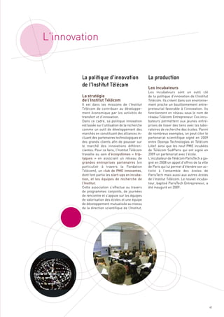 L’innovation



                                                      Les incubateurs

        La stratégie
        de l’Institut Télécom
                                                      Les incubateurs sont un outil clé
                                                      de la politique d’innovation de l’Institut
                                                      Télécom. Ils créent dans son environne-
        Il est dans les missions de l’Institut        ment proche un bouillonnement entre-
        Télécom de contribuer au développe-           preneurial favorable à l’innovation. Ils
        ment économique par les activités de          fonctionnent en réseau sous le nom de
        transfert et d’innovation.                    réseau Télécom Entrepreneur. Ces incu-
        Dans ce cadre, sa politique innovation        bateurs permettent aux jeunes entre-
        est basée sur l’utilisation de la recherche   prises de tisser des liens avec les labo-
        comme un outil de développement des           ratoires de recherche des écoles. Parmi
        marchés en constituant des alliances in-      de nombreux exemples, on peut citer le
        cluant des partenaires technologiques et      partenariat scientifique signé en 2009
        des grands clients afin de pousser sur        entre Doonya Technologies et Télécom
        le marché des innovations différen-           Lille1 ainsi que les neuf PME incubées
        ciantes. Pour ce faire, l’Institut Télécom    de Télécom SudParis qui ont signé en
        travaille au sein d’écosystèmes «  trip-      2009 un partenariat avec l’école.
        tyques  » en associant un réseau de           L’incubateur de Télécom ParisTech a ga-
        grandes entreprises partenaires (en           gné en 2008 un appel d’offres de la ville
        particulier à travers la Fondation            de Paris qui lui permet d’étendre son ac-
        Télécom), un club de PME innovantes,          tivité à l’ensemble des écoles de
        dont font partie les start-ups en incuba-     ParisTech mais aussi aux autres écoles
        tion, et les équipes de recherche de          de l’Institut Télécom. Le nouvel incuba-
        l’Institut.                                   teur, baptisé ParisTech Entrepreneur, a
        La politique d’innovation                     La production




        Cette association s’effectue au travers       été inauguré en 2009.
        de programmes conjoints, de journées
        de l’Institut Télécom




        de rencontre et s’appuie sur les équipes
        de valorisation des écoles et une équipe
        de développement mutualisée au niveau
        de la direction scientifique de l’Institut.




                                                                                                   47
 