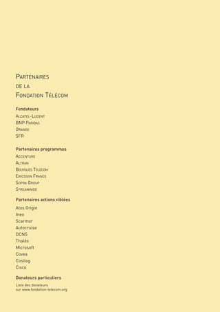 PARTENAIRES

     FONDATION TÉLÉCOM
     DE LA



     Fondateurs
     ALCATEL-LUCENT
     BNP PARIBAS
     ORANGE
     SFR

     Partenaires programmes
     ACCENTURE
     ALTRAN
     BOUYGUES TELECOM
     ERICSSON FRANCE
     SOPRA GROUP
     STREAMWIDE

     Partenaires actions ciblées
     Atos Origin
     Ineo
     Scarmor
     Autocruise
     DCNS
     Thalès
     Microsoft
     Covea
     Cosilog
     Cisco

     Donateurs particuliers
     Liste des donateurs
     sur www.fondation-telecom.org


50
 