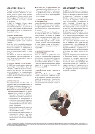 § La chaire TIC et développement du-
                                                                      rable de l’Institut Télécom, avec des
Parallèlement aux programmes en re-                                   financements affectés à une thèse sur                           En 2010, le développement des pro-
cherche, innovation, formation et pros-                               la problématique TIC et développe-                              grammes se poursuivra avec notamment
pective financés par les fonds mutuali-                               ment durable et le développement                                la mise en œuvre de la deuxième édition
sés, la Fondation Télécom collecte aussi                              d’un site web.                                                  du programme First incluant un voyage
des fonds pour le financement d’actions                                                                                               d’études programmé en Asie, la montée
ciblées proposées par l’Institut Télécom                                                                                              en charge du programme Futur et rup-
ou les écoles.                                                                                                                        tures, le lancement d’un dispositif de
En 2009, la Fondation Télécom a ainsi                              L’enjeu du projet Multimédia massif est                            prêts d’honneur cofinancé par la
collecté plus de 600 K€ affectés au fi-                            de créer les meilleures ressources d’ar-                           Fondation, l’Institut Télécom et la Caisse
nancement des bourses, au soutien de                               chivage et de traitement des données                               des dépôts pour le soutien aux start-ups
Pracom16, des chaires, de la plateforme                            pour constituer les bases multimédias                              et la production des premiers résultats
Multimédia massif et de l’édition scien-                           de demain.                                                         du Think Tank  Futur numérique.
tifique de l’Institut.                                             Les dons collectés auprès des diplômés                             En développement, la Fondation entend
                                                                   de Télécom ParisTech ont contribué à                               intensifier ses actions de communication
                                                                   financer l’achat d’un serveur de stockage                          et de sensibilisation auprès de la com-
15 bourses internationales ont été finan-                          massif, multipliant ainsi par dix la capa-                         munauté des diplômés en liaison avec
cées en 2009 dans le cadre de partena-                             cité de stockage du département                                    les associations d’alumni.
riats bilatéraux portés par la Fondation                           Traitement du signal de l’école. L’Institut                        Des campagnes d’appel aux dons par
Télécom.                                                           Télécom participe aussi au financement                             voie de marketing direct et par des ren-
Ainsi, Atos Origin a attribué cinq bourses                         de cette plateforme par le biais du re-                            contres en face à face ciblées sur des
pour des étudiants de nationalité in-                              crutement d’un développeur informa-                                donateurs à haut potentiel sont d’ores et
dienne recrutés dans un des Masters of                             tique dédié.                                                       déjà programmées, couplées avec la
Science proposés par l’Institut Télécom                                                                                               poursuite des actions de communication
et qui seront ensuite accueillis en stage                                                                                             à l’étranger par le biais des Cercle des
chez Atos.                                                                                                                            Télécoms.
Les actions ciblées                                                                                                                   Les perspectives 2010




Une dizaine de bourses internationales                             Dans le cadre d’un partenariat avec                                S’agissant des partenariats entreprises,
ont également été distribuées dans le                              Orange, la Fondation Télécom a soutenu                             la Fondation entend poursuivre la
cadre de programmes ciblés financés                                des actions d’animation de la Collection                           conclusion de nouveaux partenariats
par Orange et Thalès.                                              technique et scientifique des télécom-                             pour le financement de ses programmes
                                                                   munications (CTST), devenue en 2009 la                             mutualisés, mais aussi développer des
                                                                   Collection Télécom et regroupant des ou-                           actions de prospection ciblées sur la
En 2009, cinq entreprises ont soutenu le                           vrages de 3e cycle sur l’ensemble des                              création de chaires d’enseignement-re-
                                                                   LA PLATEFORME MULTIMÉDIA MASSIF




Pracom16 par l’intermédiaire d’une do-                             domaines des STIC.                                                 cherche, dont celle sur les modélisations
                                                                   DE TÉLÉCOM PARISTECH




nation à la Fondation Télécom. Les acti-                                                                                              de l’imaginaire qui sera lancée en 2010
vités du pôle en 2009 ont notamment                                                                                                   à Télécom ParisTech.
permis la création d’un groupe de travail
sur DVB-NGH, l’organisation d’un sémi-                             Télécom ParisTech a démarré en 2009,
naire sur les nanotechnologies et le lan-                          sur des financements Fondation, un pro-
cement de deux thèses.                                             jet de recherche visant à construire un
                                                                   modèle de simulation de l’évolution des
                                                                   dispositifs de santé et à réaliser un outil
LES BOURSES INTERNATIONALES




Par l’intermédiaire d’un don ciblé à la                            opérationnel d’évaluation des projets de
Fondation Télécom, Orange a soutenu en                             télésanté.
2009 deux chaires d’enseignement-re-
cherche pour un montant de 275 K€.
§ La chaire Innovation et régulation des
  services numériques dont les princi-
  pales activités ont porté en 2009 sur :
  – la création d’un master « Industrie
    de réseau et économie numérique »,
                                                                   LE SOUTIEN À L’ÉDITION SCIENTIFIQUE




  – l’organisation de séminaires sur la
                                                                   DE L’INSTITUT TÉLÉCOM




    distribution numérique, la régulation
    de l’internet, l’interopérabilité, les
    modèles d’affaires innovants en éco-
    nomie numérique
  – la poursuite de travaux de recherche
    ayant donné lieu à plusieurs publi-
LE SOUTIEN AU PRACOM DE TÉLÉCOM BRETAGNE




    cations de haut niveau,
  – la communication, avec la refonte du
    site web et la création d’une lettre
    d’information et la chaire TIC et dé-
                                                                   LE PROJET ÉCOSYSTÈME DE SANTÉ : SIMULATION ET




    veloppement durable de l’Institut
                                                                   ÉVALUATION




    Télécom.
LE SOUTIEN AUX CHAIRES




  Pracom - Pôle de recherche avancée en communications qui a pour objectifs et missions de contribuer au développement des futurs services multimédias, de travailler sur la troisième et la
quatrième génération de téléphonie mobile, la boucle locale radio, les objets communicants, les communications radio à l’intérieur des bâtiments ou encore la diffusion terrestre et satellitaire
des services internet et de télévision numérique.
16




                                                                                                                                                                                                    53
 