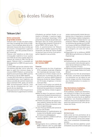 Les écoles filiales



Entre université
et grandes écoles
                                             d’étudiants qui partent étudier un se-           rentes communautés traitant des pro-
                                             mestre à l’étranger. L’ouverture égale-          blèmes liés à l’importance croissante
                                             ment en élargissant davantage l’offre            de l’informatique mobile et ubiquitaire.
                                             présentée aux étudiants de périodes aca-       § Remise du prix « Général Ferrié » au
Télécom Lille1 occupe une place singu-       démiques dans les écoles partenaires             professeur Martine LIENARD, lors de
lière dans le paysage des écoles d’ingé-     des réseaux dans lesquels l’école est in-        la cérémonie des grands prix à la SEE.
nieurs. C’est un exemple abouti de la col-   sérée (TMSP, STIC et santé, TSE…).               Les travaux de Martine LIENARD dans
laboration réussie des deux mondes qui       Enfin, le positionnement de Télécom              le domaine des communications pour
structurent l’enseignement supérieur         Lille1 comme membre associé du Pres              les transports ont ainsi été mis à
aujourd’hui : celui des grandes écoles et    Université Lille Nord de France (ULNF)           l’honneur.




                                             Les faits marquants
de l’université.                             se poursuit sous la forme d’une partici-       § Organisation de la conférence WCRE




                                             de l’année 2009
Télécom Lille1 bénéficie en effet d’une      pation régulière à ses activités.                (IEEE Working Conference on Reverse
remarquable stabilité et d’un soutien                                                         Engineering).
sans faille de ses deux tutelles depuis la
création de l’école en 1990. Fort de ces
appuis, Télécom Lille1 a consolidé son                                                      § Conférences par des professeurs de
développement en 2009 et le poursuivra                                                        communication interculturelle spécia-
en 2010.                                                                                      listes de leur domaine aux États-Unis,
L’année 2009 a permis de conforter notre                                                      Japon, Finlande et France
recrutement post-Bac inscrit cette fois      § La commission du titre d’ingénieur           § Signature d’une convention d’échange
dans le cadre d’un concours élargi, le         (CTI) a proposé la période d’habilita-         avec l’Universidade Federal do Ceará
concours GEIPI–Polytech. La remise des         tion maximale de 6 ans pour l’école.           (Brésil)
diplômes de la promotion 2009 a permis       § La sélection en filière initiale s’est ef-   § Réalisation d’un film de présentation
de franchir le cap du 2200e diplômé.           fectuée pour la première fois dans le          de l’école : une version courte destinée
L’année 2010 sera dans la continuité de        cadre d’un concours (GEIPI-Polytech)           à la promotion sur les salons et une




                                                                                            Des formations multiples,
la précédente avec, nous l’espérons, une       élargi aux écoles du réseau Polytech,          version longue enrichie d’interviews,




                                                                                            ouvertes et accessibles
Télécom Lille1




relance sensible de l’activité notamment       soit 23 écoles d’ingénieur à recrute-          plus Institutionnelle et à vocation in-
dans le domaine STIC, après une année          ment post-Bac.                                 ternationale.
2009 économiquement difficile, mais          § L’école a mis en place une refonte de
sans trop de conséquences sur l’em-            son cursus de spécialisation impactant
bauche de nos diplômés.                        fortement les quatrième et cinquième
Nous poursuivrons l’effort d’ouverture à       années des filières initiale et appren-
l’international en augmentant le nombre        tissage.                                     École publique, ouverte aux bacheliers,
                                             § Mise en place d’un parcours renforcé         aux titulaires d’un Bac+2 et aux profes-
                                               destiné aux étudiants de première an-        sionnels, Télécom Lille1 multiplie depuis




                                                                                            prentis.
                                               née de la filière initiale, pour lutter      sa création les voies d’accès au diplôme
                                               contre les échecs.                           d’ingénieur. Les réussites profession-




                                                                                            Les recrutements
                                             § Création d’un parcours de remise à ni-       nelles de chacun de ses diplômés témoi-
                                               veau renforcé, utilisant les TICE, à des-    gnent de la pertinence de l’offre de for-
                                               tination des filières formations conti-      mation de l’école.
                                               nues et apprentissage.
                                                                                            INTERNATIONAL




                                             § Jean-François COLIN a été nommé di-



                                                                                            APPRENTISSAGE
                                               recteur des Études.
                                             § Généralisation et systématisation de
                                               la plate-forme Moodle comme support
                                             FORMATION




                                               de ressources pédagogiques.                  Cette année les trois promotions de la
                                             § L’école s’apprête à célébrer le 20e an-      filière apprentissage correspondant à la
                                               niversaire de sa création                    3e, 4e et 5e année du cursus sont compo-
                                                                                            sées d’une soixantaine d’étudiants/ap-

                                             § Organisation de la conférence UBT-           En 2010 nous devrions diplômer autant
                                               MOB à Télécom Lille1 en juillet 2009.        d’étudiants issus de la filière initiale que
                                               Cette conférence rassemble les diffé-
                                             RECHERCHE




                                                                                                                                           55
 
