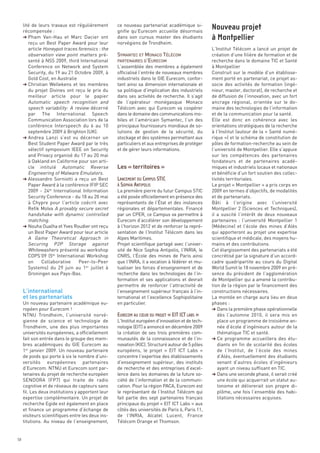 lité de leurs travaux est régulièrement       ce nouveau partenariat académique si-
     récompensée :                                 gnifie qu’Eurecom accueille désormais
     § Pham Van-Hau et Marc Dacier ont             dans son cursus master des étudiants


                                                   SYMANTEC ET MONACO TÉLÉCOM
        reçu un Best Paper Award pour leur         norvégiens de Trondheim.


                                                   PARTENAIRES D’EURECOM
        article Honeypot traces forensics : the                                                   L’Institut Télécom a lancé un projet de
        observation view point matters pré-                                                       création d’une filière de formation et de
        senté à NSS 2009, third International                                                     recherche dans le domaine TIC et Santé
        Conference on Network and System           L’assemblée des membres a également            à Montpellier
        Security, du 19 au 21 Octobre 2009, à      officialisé l’entrée de nouveaux membres       Construit sur le modèle d’un établisse-
        Gold Cost, en Australie                    industriels dans le GIE Eurecom, confor-       ment porté en partenariat, ce projet as-
     § Christian Wellekens et les membres          tant ainsi sa dimension internationale et      socie des activités de formation (ingé-
        du projet Divines ont reçu le prix du      sa politique d’implication des industriels     nieur, master, doctorat), de recherche et
        meilleur article pour le papier            dans ses activités de recherche. Il s’agit     de diffusion de l’innovation, avec un fort
        Automatic speech recognition and           de l’opérateur monégasque Monaco               ancrage régional, orientée sur le do-
        speech variability: A review décerné       Télécom avec qui Eurecom va coopérer           maine des technologies de l’information
        par The International Speech               dans le domaine des communications mo-         et de la communication pour la santé.
        Communication Association lors de la       biles et l’américain Symantec, l’un des        Elle est donc en cohérence avec les
        conférence Interspeech du 6 au 10          principaux fournisseurs mondiaux de so-        orientations stratégiques de la recherche
        septembre 2009 à Brighton (UK).            lutions de gestion de la sécurité, du          à l’Institut (autour de la « Santé numé-




                                                   Les « territoires »
     § Andrea Lanzi s’est vu décerner un           stockage et des systèmes permettant aux        rique ») et le schéma de constitution de
        Best Student Paper Award par le très       particuliers et aux entreprises de protéger    pôles de formation-recherche au sein de
        sélectif symposium IEEE on Security        et de gérer leurs informations.                l’université de Montpellier. Elle s’appuie
        and Privacy organisé du 17 au 20 mai                                                      sur les compétences des partenaires
        à Oakland en Californie pour son arti-                                                    fondateurs et de partenaires acadé-
        cle intitulé Automatic Reverse                                                            miques et industriels locaux et nationaux
        Engineering of Malware Emulators.                                                         et bénéficie d’un fort soutien des collec-
     § Alessandro Sorniotti a reçu un Best                                                        tivités territoriales.
                                                                                                  Nouveau projet




        Paper Award à la conférence IFIP SEC                                                      Le projet « Montpellier » a pris corps en
        2009 - 24th International Information      La première pierre du futur Campus STIC        2009 en termes d’objectifs, de modalités
                                                                                                  à Montpellier




        Security Conference - du 18 au 20 mai      a été posée officiellement en présence des     et de partenariats.
        à Chypre pour l’article coécrit avec       représentants de l’État et des instances       Bâti à l’origine avec l’université
        Refik Molva A provably secure secret       régionales et départementales. Financé         Montpellier 2 (Sciences et Techniques),
        handshake with dynamic controlled          par un CPER, ce Campus va permettre à          il a suscité l’intérêt de deux nouveaux
        matching.                                  Eurecom d’accélérer son développement          partenaires : l’université Montpellier 1
     § Nouha Oualha et Yves Roudier ont reçu       à l’horizon 2012 et de renforcer la repré-     (Médecine) et l’école des mines d’Alès
        un Best Paper Award pour leur article      sentation de l’Institut Télécom dans les       qui apporteront au projet une expertise
        A Game Theoretical Approach in             Alpes Maritimes.                               scientifique et médicale, des moyens hu-
        Securing P2P Storage against               Projet scientifique partagé avec l’univer-     mains et des contributions.
        Whitewashers présenté au workshop          sité de Nice Sophia Antipolis, l’INRIA, le     Cet élargissement des partenariats a été
        COPS’09 (5th International Workshop        CNRS, l’École des mines de Paris ainsi         concrétisé par la signature d’un accord-




     L’international
        on     Collaborative    Peer-to-Peer       que l’INRA, il a vocation à fédérer et mu-     cadre quadripartite au cours du Digital




     et les partenariats
        Systems) du 29 juin au 1er juillet à       tualiser les forces d’enseignement et de       World Sumit le 18 novembre 2009 en pré-
        Groningen aux Pays-Bas.                    recherche dans les technologies de l’in-       sence du président de l’agglomération
                                                   formation et ses applications et devrait       de Montpellier qui a amené la contribu-
                                                   permettre de renforcer l’attractivité de       tion de la région par le financement des
                                                   l’enseignement supérieur français à l’in-      constructions nécessaires.
                                                   ternational et l’excellence Sophipolitaine     La montée en charge aura lieu en deux
     Un nouveau partenaire académique eu-          en particulier.                                phases :
     ropéen pour Eurecom !                                                                        § Dans la première phase opérationnelle
     NTNU Trondheim, l’université norvé-                                                             dès l’automne 2010, il sera mis en
     gienne de science et technologie de           L’Institut européen d’innovation et de tech-      place un programme de troisième an-
     Trondheim, une des plus importantes           nologie (EIT) a annoncé en décembre 2009          née d’école d’ingénieurs autour de la
     universités européennes, a officiellement     la création de ses trois premières com-           thématique TIC et santé.
                                                   LANCEMENT DU CAMPUS STIC




     fait son entrée dans le groupe des mem-       munautés de la connaissance et de l’in-        § Ce programme accueillera des étu-
                                                   À SOPHIA ANTIPOLIS




     bres académiques du GIE Eurecom au            novation (KIC). Structuré autour de 5 pôles       diants en fin de scolarité des écoles
     1er janvier 2009. Un nouveau partenaire       européens, le projet « EIT ICT Labs »             de l’Institut, de l’école des mines
     de poids qui porte à six le nombre d’uni-     concentre l’expertise des établissements          d’Alès, éventuellement des étudiants
     versités européennes partenaires              d’enseignement supérieur, des instituts           venant d’autres écoles d’ingénieurs
     d’Eurecom. NTNU et Eurecom sont par-          de recherche et des entreprises d’excel-          ayant un niveau suffisant en TIC.
     tenaires du projet de recherche européen      lence dans les domaines de la future so-       § Dans une seconde phase, il serait créé
     SENDORA (FP7) qui traite de radio             ciété de l’information et de la communi-          une école qui acquerrait un statut au-
     cognitive et de réseaux de capteurs sans      cation. Pour la région PACA, Eurecom est          tonome et délivrerait son propre di-
     fil. Les deux institutions y apportent leur   le représentant de l’Institut Télécom qui         plôme, une fois l’ensemble des habi-
     expertise complémentaire. Un projet de        fait partie des sept partenaires français         litations nécessaires acquises.
     recherche Egide est également en place        principaux du projet « EIT ICT Labs » aux
     et finance un programme d’échange de          côtés des universités de Paris 6, Paris 11,
     visiteurs scientifiques entre les deux ins-   de l’INRIA, Alcatel Lucent, France
     titutions. Au niveau de l’enseignement,       Télécom Orange et Thomson.
                                                   EURECOM AU CŒUR DU PROJET « EIT ICT LABS »




58
 