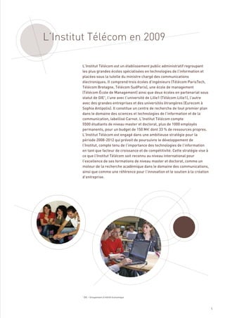 L’Institut Télécom en 2009

        L’Institut Télécom est un établissement public administratif regroupant
        les plus grandes écoles spécialisées en technologies de l’information et
        placées sous la tutelle du ministre chargé des communications
        électroniques. Il comprend trois écoles d’ingénieurs (Télécom ParisTech,
        Télécom Bretagne, Télécom SudParis), une école de management
        (Télécom École de Management) ainsi que deux écoles en partenariat sous
        statut de GIE1, l’une avec l’université de Lille1 (Télécom Lille1), l’autre
        avec des grandes entreprises et des universités étrangères (Eurecom à
        Sophia Antipolis). Il constitue un centre de recherche de tout premier plan
        dans le domaine des sciences et technologies de l’information et de la
        communication, labellisé Carnot. L’Institut Télécom compte
        5500 étudiants de niveau master et doctorat, plus de 1000 employés
        permanents, pour un budget de 150 M€ dont 33 % de ressources propres.
        L’Institut Télécom est engagé dans une ambitieuse stratégie pour la
        période 2008-2012 qui prévoit de poursuivre le développement de
        l’Institut, compte tenu de l’importance des technologies de l’information
        en tant que facteur de croissance et de compétitivité. Cette stratégie vise à
        ce que l’Institut Télécom soit reconnu au niveau international pour
        l’excellence de ses formations de niveau master et doctorat, comme un
        moteur de la recherche académique dans le domaine des communications,
        ainsi que comme une référence pour l’innovation et le soutien à la création
        d’entreprise.




        1
            GIE – Groupement d’intérêt économique




                                                                                        5
 