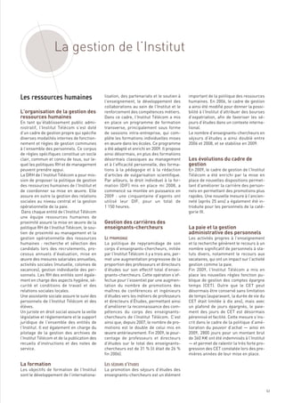 La gestion de l’Institut



L’organisation de la gestion des
ressources humaines
                                              lisation, des partenariats et le soutien à      important de la politique des ressources
                                              l’enseignement, le développement des            humaines. En 2006, le cadre de gestion
                                              collaborations au sein de l’Institut et le      a ainsi été modifié pour donner la possi-
                                              renforcement des compétences métiers.           bilité à l’Institut d’attribuer des bourses
                                              Dans ce cadre, l’Institut Télécom a mis         d’expatriation, afin de favoriser les sé-
En tant qu’établissement public admi-         en place un programme de formation              jours d’études dans un contexte interna-
nistratif, l’Institut Télécom s’est doté      transverse, principalement sous forme           tional.




                                                                                              Les évolutions du cadre de
d’un cadre de gestion propre qui spécifie     de sessions intra-entreprise, qui com-          Le nombre d’enseignants-chercheurs en




                                                                                              gestion
diverses modalités internes de fonction-      plète les formations individuelles mises        séjours d’études a ainsi doublé entre
nement et règles de gestion communes          en œuvre dans les écoles. Ce programme          2006 et 2008, et se stabilise en 2009.
à l’ensemble des personnels. Ce corpus        a été adapté et enrichi en 2009. Il propose
de règles spécifiques constitue un socle      ainsi désormais, en plus des formations
clair, commun et connu de tous, sur le-       désormais classiques au management
quel les politiques RH et de management       et à l’efficacité personnelle, des forma-
peuvent prendre appui.                        tions à la pédagogie et à la rédaction          En 2009, le cadre de gestion de l’Institut
La DRH de l’Institut Télécom a pour mis-      d’articles de vulgarisation scientifique.       Télécom a été enrichi par la mise en
sion de proposer la politique de gestion      Par ailleurs, le droit individuel à la for-     place de nouvelles dispositions permet-
des ressources humaines de l’Institut et      mation (DIF) mis en place mi 2008, a            tant d’améliorer la carrière des person-
de coordonner sa mise en œuvre. Elle          commencé sa montée en puissance en              nels en permettant des promotions plus




                                              Gestion des carrières des
assure en outre la gestion des relations      2009  : une cinquantaine d’agents ont           rapides. Une nouvelle mesure à l’ancien-




                                              enseignants-chercheurs                          La paie et la gestion
sociales au niveau central et la gestion      utilisé leur DIF, pour un total de              neté (après 25 ans) a également été in-




                                                                                              administrative des personnels
opérationnelle de la paie.                    1 150 heures.                                   troduite pour les personnels de la caté-
 Dans chaque entité de l’Institut Télécom                                                     gorie III.
une équipe ressources humaines de
proximité assure la mise en œuvre de la
politique RH de l’Institut Télécom, le sou-
tien de proximité au management et la
Les ressources humaines




gestion opérationnelle des ressources                                                         Les activités propres à l’enseignement
humaines : recherche et sélection des         La politique de repyramidage de son             et la recherche génèrent le recours à un
candidats lors des recrutements, pro-         corps d’enseignants-chercheurs, initiée         nombre significatif de personnels à sta-
cessus annuels d’évaluation, mise en          par l’Institut Télécom il y a trois ans, per-   tuts divers, notamment le recours aux
œuvre des mesures salariales annuelles,       met une augmentation progressive de la          vacataires, qui ont un impact sur l’activité
activités sociales (mutuelle, colonies de     proportion des professeurs et directeurs        gestion comme la paie.
vacances), gestion individuelle des per-      d’études sur son effectif total d’ensei-        Fin 2009, l’Institut Télécom a mis en
sonnels. Les RH des entités sont égale-       gnants-chercheurs. Cette opération s’ef-        place les nouvelles règles fonction pu-
ment en charge des aspects hygiène, sé-       fectue pour l’essentiel par une augmen-         blique de gestion des comptes épargne
curité et conditions de travail et des        tation du nombre de promotions des              temps (CET). Outre que le CET peut
relations sociales locales.                   maîtres de conférences et ingénieurs            désormais être conservé sans limitation
Une assistante sociale assure le suivi des    d’études vers les métiers de professeurs        de temps (auparavant, la durée de vie du
personnels de l’Institut Télécom et des       et directeurs d’Études, permettant ainsi        CET était limitée à dix ans), mais avec
élèves.                                       d’améliorer la reconnaissance des com-          un plafond de jours épargnés, le paie-
Un juriste en droit social assure la veille   pétences du corps des enseignants-              ment des jours de CET est désormais
législative et réglementaire et le support    chercheurs de l’Institut Télécom. C’est         pérennisé et facilité. Cette mesure s’ins-
juridique de l’ensemble des entités de        ainsi que, depuis 2007, le nombre de pro-       crit dans le cadre de la politique d’amé-
l’Institut. Il est également en charge du     motions est le double de celui mis en           lioration du pouvoir d’achat — ainsi en
pilotage de la gestion des archives de        œuvre antérieurement. Fin 2009, le pour-        2009, 2800 jours pour un montant brut




La formation
l’Institut Télécom et de la publication des   centage de professeurs et directeurs            de 360 K€ ont été indemnisés à l’Institut
recueils d’instructions et des notes de       d’études sur le total des enseignants-          — et permet de ralentir la très forte pro-
service.                                      chercheurs est de 31 % (il était de 26 %        gression des CET constatée lors des pre-
                                              fin 2006).                                      mières années de leur mise en place.


Les objectifs de formation de l’Institut      La promotion des séjours d’études des
sont le développement de l’internationa-      enseignants-chercheurs est un élément
                                              LE PYRAMIDAGE




                                              LES SÉJOURS D’ÉTUDES




                                                                                                                                             63
 