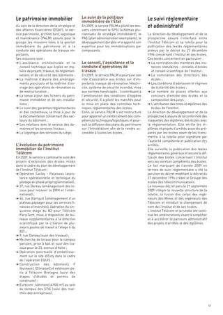Le suivi de la politique
                                              immobilière de l’État
Au sein de la direction de la stratégie et    En 2009, le service PALM a piloté les dos-
des affaires financières (DSAF), le ser-      siers concernant le SPSI (schémas plu-
vice patrimoine, architecture, logistique     riannuels de stratégie immobilière), le      La direction du développement et de la
et maintenance (PALM) assure pour le          PAE (plan administration exemplaire), le     prospective assure l’interface entre




                                              Le conseil, l’assistance et la
groupe les missions liées à la gestion        développement durable et a apporté son       l’Institut Télécom et sa tutelle pour la




                                              conduite d’opérations de
immobilière du patrimoine et à la             expertise pour les immobilisations par       publication des textes réglementaires




                                              travaux
conduite des opérations de travaux im-        composants.                                  prévus par le décret du 27 décembre
portants.                                                                                  1996 concernant l’Institut et ses écoles.
Ses missions sont :                                                                        Ces textes concernent en particulier :
§ L’assistance architecturale et le                                                        § La nomination des membres des ins-
   conseil technique aux écoles en ma-                                                        tances statutaires : conseils d’écoles
   tière de projets, travaux, de réglemen-                                                    et conseil scientifique de l’Institut ;
   tations et de sécurité des bâtiments ;     En 2009, le service PALM a poursuivi son     § La nomination des directeurs des
§ La maîtrise d’œuvre des aménage-            rôle d’assistance aux écoles sur d’im-          écoles ;
   ments ponctuels et la maîtrise d’ou-       portants travaux de rénovation (électri-     § Les conditions d’admission et régimes
   vrage des opérations de rénovation ou      cité, système de sécurité incendie, mise        de scolarité des écoles ;
   de restructuration ;                       aux normes handicapés…) contribuant à        § Le nombre de places offertes aux
§ La tenue à jour des fichiers du patri-      l’amélioration des conditions d’hygiène         concours d’entrée des écoles et la
   moine immobilier et de ses installa-       et sécurité. Il a piloté les marchés pour       composition des jurys ;
   tions ;                                    la mise en place des contrôles tech-         § L’attribution des titres et diplômes des
§ Le suivi des garanties réglementaires       niques règlementaires des écoles.               écoles de l’Institut.
   et des contentieux, la mise à jour de      Enfin, le service PALM s’est restructuré     La direction du développement et de la
   la documentation concernant des sec-       pour apporter un renforcement des com-       prospective s’assure de la conformité des
   teurs du bâtiment ;                        pétences techniques/logistiques et pour-     maquettes des diplômes des écoles avec




L’évolution du patrimoine
§ Les relations avec le service des do-       suit la diffusion des plans du patrimoine    la réglementation. Elle vérifie les di-




immobilier de l’Institut
Le patrimoine immobilier                                                                   Le suivi réglementaire




   maines et les services fiscaux ;           sur l’Intratélécom afin de le rendre ac-     plômes et projets d’arrêtés associés pré-




Télécom
§ La logistique des services du siège.        cessible à toutes les écoles.                parés par les écoles avant de les trans-
                                                                                           et administratif




                                                                                           mettre à la tutelle pour signature par
                                                                                           l’autorité compétente et publication des
                                                                                           arrêtés.
                                                                                           Elle surveille la publication des textes
                                                                                           réglementaires généraux et assure la dif-
En 2009, le service a continué le suivi des                                                fusion des textes concernant l’Institut
projets d’extension des écoles initiés                                                     vers les services compétents des écoles.
dans le cadre du plan de développement                                                     Le fait marquant de l’année 2009 en
de l’Institut Télécom :                                                                    termes de suivi réglementaire a été la
§ Opération Saclay - Palaiseau (assis-                                                     parution du décret modifiant le décret du
  tance opérationnelle et technique du                                                     27 décembre 1996 créant le Groupe des
  pilotage en phase préprogrammation) ;                                                    écoles des télécommunications.
§ 37, rue Dareau (aménagement des lo-                                                      Le nouveau décret paru le 21 septembre
  caux pour recevoir la DRH et l’inter-                                                    2009 intègre la nouvelle structure de la
  national) ;                                                                              tutelle, la fusion des corps des ingé-
§ 46, rue Barrault (aménagement d’un                                                       nieurs des Mines et des ingénieurs des
  plateau paysager pour les services fi-                                                   Télécom et introduit le changement de
  nances et marchés), libération du cin-                                                   nom de l’Institut et de ses écoles.
  quième étage du B2 pour Télécom                                                          L’Institut Télécom et la tutelle ont conti-
  ParisTech, mise à disposition de bu-                                                     nué les améliorations visant à simplifier
  reaux supplémentaires à la direction                                                     et à accélérer le parcours administratif
  scientifique par la création de plu-                                                     des projets d’arrêtés et des diplômes.
  sieurs postes de travail à l’étage 6 du
  B2) ;
§ 9, rue Dareau (suivi des travaux) ;
§ Recherche de locaux pour le campus
  parisien, prise à bail et suivi des tra-
  vaux pour le 23, avenue d’Italie ;
§ Opération ponctuelle d’embellisse-
  ment sur le site d’Évry dans le cadre
  de l’opération EQUIS ;
§ Construction des bâtiments F
  (bureaux), I2 (maisel) et extension-pa-
  tio à Télécom Bretagne (suivi des
  étapes d’études et permis de
  construire) ;
§ Eurecom : bâtiment (4 900 m²) au sein
  du campus des STIC (suivi des mar-
  chés des entreprises).


                                                                                                                                         67
 