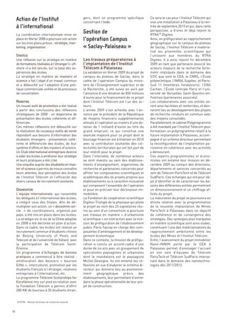 gers, dont un programme spécifique              Ce sera le cas pour l’Institut Télécom qui
                                                       concernant l’Inde.                              vise une installation à Palaiseau à la ren-
                                                                                                       trée de septembre 2015 et qui, dans cette
                                                                                                       perspective, a d’ores et déjà rejoint le
     La coordination internationale mise en                                                            RTRA18 Digiteo.




                                                       Les travaux préparatoires à
     place en février 2008 a poursuivi son action                                                      Ainsi, en préfiguration au rapprochement




                                                       l’implantation de l’Institut
     sur les trois plans prévus : stratégie, mar-                                                      géographique sur le campus du plateau




                                                       Télécom à Palaiseau
     keting, organisation.                                                                             de Saclay, l’Institut Télécom a matéria-
                                                                                                       lisé les proximités scientifiques qui
                                                                                                       l’unissent aux membres du RTRA
     Une réflexion sur la stratégie en matière                                                         Digiteo. Il a ainsi rejoint fin décembre
     de formations réalisées à l’étranger (« off-                                                      2009 en tant que partenaire associé les
     shore ») a été lancée, sur la base des ex-                                                        acteurs majeurs de la recherche forte-
     périences des écoles.                             La validation en février 2009 du projet de      ment impliqués dans le domaine des
     La stratégie en matière de masters of             campus du plateau de Saclay, dans le            STIC que sont le CEA, le CNRS, l’École
     science a fait l’objet d’un travail commun        cadre de l’opération Campus du minis-           polytechnique, l’INRIA, Supélec, et Paris-
     et a débouché sur l’adoption d’une poli-          tère de l’Enseignement supérieur et de          Sud 11 (membres fondateurs), l’ENS
     tique commerciale unifiée et de processus         la Recherche, a été suivie en avril par         Cachan, l’École centrale Paris et l’uni-
     de concertation.                                  l’annonce d’une dotation de 850 millions        versité de Versailles Saint-Quentin-en-
                                                       d’euros pour le financement de ce projet        Yvelines (partenaires associés).
                                                       dont l’Institut Télécom est l’un des ac-        Les collaborations avec ces entités se-
     Un nouvel outil de promotion a été réalisé        teurs.                                          ront ainsi facilitées et renforcées, et don-
     à partir des conclusions des réflexions           L’année 2009 s’est achevée avec l’an-           neront lieu au développement des projets
     stratégiques de 2008  : un diaporama de           nonce par le président de la République         de recherche conduits en commun avec
     présentation des écoles cohérente et dif-         de moyens financiers supplémentaires            des moyens consolidés.
     férenciée.                                        alloués à l’opération au travers d’une do-      Parallèlement, le cabinet Polyprogramme
     Ces mêmes réflexions ont débouché sur             tation de 1 milliard d’euros au titre du        a été mandaté par l’Institut Télécom pour
     Action de l’Institut




     la réalisation de nouveaux outils de vente        grand emprunt, ce qui constitue une             formaliser un préprogramme relatif à la
     répondant aux besoins d’information des           avancée majeure pour ce projet dont le          future implantation à Palaiseau, accom-
     à l’international




     étudiants étrangers  : présentation cohé-         bouclage financier est à finaliser en 2010      pagné d’un schéma directeur permettant
                                                       Gestion de




     rente et différenciée des écoles, de leur         avec la contribution souhaitée des col-         la reconfiguration de l’implantation pa-
     système d’offres et des masters of science.       lectivités territoriales qui ont fait part de   risienne en cohérence avec les activités
                                                       l’opération Campus




     Un Club international entreprises destiné         leur intérêt pour le projet.                    y demeurant.
                                                       « Saclay-Palaiseau »




     à aider les écoles à améliorer leur stratégie     Dans l’intervalle, de nombreux acteurs          Ces experts programmistes et écono-
     et leurs pratiques a été créé.                    se sont investis au sein des établisse-         mistes ont entamé leur mission en dé-
     Une enquête auprès des étudiants en mas-          ments d’enseignement, organismes de             cembre 2009 au contact des directions,
     STRATÉGIE




     ter of science a permis de mieux connaître        recherche et partenaires concernés pour         départements et services concernés au
     leurs attentes, leur perception des écoles        affiner les composantes scientifiques et        sein de Télécom ParisTech et de Télécom
     de l’Institut Télécom et l’efficacité des         académiques des 66 projets propres aux          SudParis. Ces échanges qui ont pour ob-
     divers canaux de recrutement existants.           établissements ou à caractère mutualisé         jet d’identifier et de caractériser les be-
                                                       qui composent l’ensemble de l’opération         soins des différentes entités permettront
                                                       et pour en préciser leur déclinaison im-        un dimensionnement et un chiffrage af-
     L’équipe internationale, qui rassemble            mobilière.                                      finés du projet.
     les délégués à l’international des écoles,        La Fondation de coopération scientifique        La maturation du projet se poursuivra en
     a intégré ceux des filiales. Afin de dé-          Digiteo-Triangle de la physique qui pilote      étroite relation avec la programmation
     multiplier son action, un « deuxième cer-         le projet au nom des 23 signataires réu-        de la nouvelle implantation de Mines
     cle » de coordinateurs, organisé par              nis au sein d’un consortium a poursuivi         ParisTech à Palaiseau dans un objectif
     MARKETING




     pays, a été mis en place dans les écoles.         ses travaux en matière «  d’urbanisme           de cohérence et de convergence des
     La stratégie vis-à-vis de la Chine adoptée        scientifique » en interaction avec la mis-      stratégies. Des synergies plus marquées
     en 2008 a été déclinée en plan d’action.          sion de préfiguration de l’établissement        en matière scientifique sont ainsi visées,
     Dans ce cadre, les écoles ont réalisé un          public Paris-Saclay en charge des com-          constituant l’une des matérialisations du
     recrutement commun d’étudiants chinois            posantes d’aménagement et de dévelop-           rapprochement ambitionné entre les
     de Beijing University of Posts and                pement économique.                              écoles des Mines et l’Institut Télécom.
     Telecom et de l’université de Xidian), avec       Dans ce contexte, la mission de préfigu-        Enfin, l’avancement du projet immobilier
     la participation de Télécom Saint-                ration a conclu un accord-cadre d’une           Nano-INNOV porté par le CEA à
     Étienne.                                          durée de six ans avec un groupement de          Palaiseau permet d’envisager l’accueil
     Un programme d’échanges de bonnes                 spécialistes paysagistes et urbanistes          en son sein d’équipes de Télécom
     pratiques a commencé à être réalisé  :            dont le mandataire est le paysagiste            ParisTech et Télécom SudParis interve-
     amélioration des dossiers « bourses               Michel Desvigne. Ils ont entamé les ré-         nant dans le domaine des nanotechno-
     Eiffel », interculturel, promotion par les        flexions en vue d’élaborer le schéma di-        logies dès 2011/2012.
     étudiants français à l’étranger, relations        recteur qui donnera lieu au positionne-
     entreprises à l’international, etc.               ment      géographique        précis     des
     Le programme Télécom Scolarships for              établissements, leur permettant d’entrer
     Excellence mis sur pied en relation avec          dans la phase opérationnelle de leur pro-
     la Fondation Télécom a permis d’offrir            jet de construction.
     280 K€ de bourses à 35 étudiants étran-
     ORGANISATION




     18 RTRA - Réseau technique de recherche avancée



68
 