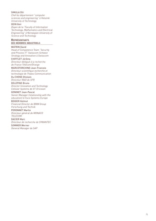 SIMULA Olli
Chef du département “computer
sciences and engineering” à Helsinki
University of Technology




REPRÉSENTANTS
OEIN Geir
Doyen de la “Faculty of Information
Technology, Mathematics and Electrical
Engineering” à Norwegian University of
Science and Technology



WATRIN David
Head of Competence Team “Security
DES MEMBRES INDUSTRIELS



and Process IT” Swisscom Schweiz
Strategy and Innovation à Swisscom
CHIFFLET Jérôme
Directeur délégué à la recherche
de France Télécom/Orange
MARCOTORCHINO Jean-Francois
Directeur scientifique recherche et
technologie de Thales Communication
Du CHENE Ghislain
Directeur R&D de SFR
DELEPINE Bruno
Director Innovation and Technology
Cellular Systems de ST-Ericsson
GONINET Jean-Pascal
Senior Manager (relationship with the
education) à Cisco Systems Europe
BOIGER Helmut
Financial Director de BMW Group
Forschung und Technik
PERONNET Martin
Directeur général de MONACO
TELECOM
DACIER Marc
Directeur de recherche de SYMANTEC
SOMMER Werner
General Manager de SAP




                                         75
 