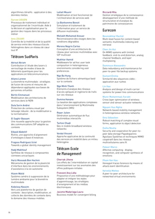 algorithmes itératifs : application à des   Lallali Mounir                              Ricciardi Rita
     données réelles                             Modélisation et test fonctionnel de         Gestion stratégique de la connaissance:
                                                 l’orchestration de services web             développement d’une méthode de
     Gurvan UGUEN                                                                            structuration et d’analyse du
     Processus de traitement individuel et       Le Bonhomme Benoit                          patrimoine de connaissances
     organisationnel de l’incertitude. Aide à    Simulation et traitement de
     la décision et capitalisation pour la       l’information pour un service de
     gestion des risques dans les processus      diffusion multimédia
     métier
                                                 Mellakh Mohamed Anouar                      Benmokhtar Rachid
     Anis ZOUARI                                 Reconnaissance des visages dans les         Multi-level fusion for content-based
     Contrôle de la mobilité et de la qualité    conditions dégradées                        semantic multimedia indexing and
     de service entre des réseaux d’accès                                                    retrieval
     hétérogènes dans un réseau de cœur          Moreno Negrin Carlos
     tout IP                                     Conception d’une architecture de            Chen Jin Hui
                                                 réseau pour services multimédias avec       On MIMO systems with limited
                                                 SIP multicast                               feedback: end-to-end distortion, analog
                                                                                             channel feedback, and layer
                                                 Mukhtar Hamid
                                                                                             multiplexing
     Akrout Akram                                Middleware for ad hoc user task
     Contribution à l’étude des lasers à         composition in heterogeneous                Duminuco Alessandro
     verrouillage de modes à base de             environments considering user               Data redundancy and maintenance for
     bâtonnets quantiques pour les               preferences                                 peer-to-peer file backup systems
     applications en télécommunications
                                                 Ngo Ba Hung                                 Dumont Émilie
     Allano Lorene                               Système de fichiers sémantique basé         Similarité des séquences vidéo :
     La biométrie multimodale : stratégies       sur le contexte                             application aux rushes
     de fusion de scores et mesures de
                                                 Ngo Minh Thanh                              Lin Hao
     dépendance appliquées aux bases de
                                                 Éléments d’analyse des réseaux              Analysis and design of multi-carrier
     personnes virtuelles
                                                 d’accès optiques et ingénierie de trafic    systems for power line communications
     Bertin Emmanuel                             sur ces réseaux
     Modélisation des architectures de                                                       Munir Muhammad, Farukh
                                                 Oumina Hanane                               Cross layer optimization of wireless
     services dans le NGN
                                                 La taxation des applications complexes      sensor and sensor-actuator networks
                                                                                             Eurecom




     Duta Sorin Andrei                           dans l’environnement Ip Multimedia
     Protection de contenu visuel par            Subsystem (IMS)                             Nguyen Huu Nghia
     tatouage robuste : de la modélisation a                                                 Network-based mobility management
                                                 Royer Julien                                in heterogeneous wireless networks
     la normalisation
                                                 Génération automatique de flux
     El Saghir Bassam                            multimédias interactifs                     Onis Sébastien
     Une nouvelle approche pour la gestion                                                   Robust matching of complex visual
                                                 Tarhini Chadi                               forms, application to object detection
     des communications SIP adaptée au
                                                 Qos in mobile broadband wireless
     contexte                                                                                Oulha Nouha
                                                 networks
                                                                                             Security and cooperation for peer-to-
     Télécom SudParis




     Elbyed Abdeltif
                                                 Verdot Vincent                              peer data storage Papadogiannis
     Romie, une approche d’alignement
                                                 Approche applicative de la continuité       Agisilaos Systèmes et techniques MIMO
     d’ontologies à base d’instances
                                                 des services en mobilité dans un milieu     coopératif dans les réseaux
     Fragoso Rodriguez Uciel                     hétérogène                                  multicellulaires sans fil
     Towards a global identity management
                                                                                             Paleari Marco
     Hadji Makhlouf                                                                          Affective computing : display,
     Synthèse de réseaux à composantes                                                       recognition, and computer synthesis of
     connexes unicycliques                                                                   emotions
     Hariz Mossaab Ben Hachmi                    Cherrak Jihene                              Pham Van Hau
     Mécanisme de gestion de la plasticité       Les effets de l’intermédiation en capital   Honeypot traces forensics by means of
     d’interface dans les environnements         investissement sur les anomalies des        attack event identification
     d’assistance à la vie autonome              offres publiques initiales
                                                                                             Varvello Matteo
     Hizem Walid                                 Franzoni Ana Lidia                          A peer-to-peer architecture for
     Système caméra à suppression de la          Proposition d’une méthodologie pour         networked virtual environments
     lumière ambiante pour la biométrie          adapter et intégrer les styles
     multimodale                                 d’apprentissage, les stratégies
                                                 d’enseignement et les médias
     Kobeissy Nassim                             électroniques
     Vers une plateforme de gestion de
     contexte : description, modélisation, et    Jacome Madariaga Laura
     collecte des données de contexte dans       Business model for convergent billing
     le domaine des réseaux mobiles
                                                 Télécom Ecole
                                                 de Management




86
 