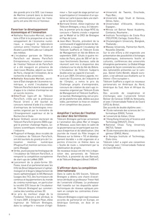 des grands prix à la SEE. Les travaux       nieur ». Son sujet de stage portait sur     § Université de Twente, Enschede,




    Favoriser le développement
      de Martine Lienard dans le domaine          la participation à l’innovation d’un sys-     Pays-Bas ;




    économique et l’innovation
      des communications pour les trans-          tème sur carte à puces dans une start-      § Università degli Studi di Genova,
      ports ont ainsi été mis à l’honneur.        up de la Silicom Valley.                      Gênes, Italie ;
                                                § Bertrand Grelot, élève-ingénieur de         § Universidad     d’Alicante, Alicante,
                                                  Télécom Bretagne, a reçu, le 3 décem-          Espagne ;
                                                  bre, le premier prix du stage NTIC du       § Mircea cel Batran Naval Academy,
                                                  concours « Talents croisés » organisé          Contanza, Roumanie ;
    § Nathalie Kosciusko-Morizet, secré-          par le Medef et la CRCI de Bretagne         § Instituto Tecnológico de Costa Rica
      taire d’État à la prospective et au dé-     et Pays de Loire.                              (TEC/ITCR), Cartago, Costa-Rica ;
      veloppement de l’économie numé-           § Jean-Marc Nicolle, président de la          § Chulalongkorn University, Bangkok,
      rique, a inauguré le laboratoire            communauté d’agglomération de Val-             Thaïlande ;
      commun entre l’Institut Télécom et          de-Bièvre, a inauguré l’incubateur de       § Massey University, Palmerton North,
      Alcatel Lucent Bell Labs sur l’ubiquité     Télécom SudParis et Télécom École              Nouvelle-Zélande.
      des médias.                                 de Management en Val-de-Bièvre en           Sur le site d’Évry a été organisée une
    § L’incubateur parisien de Télécom            septembre 2009. Situés à quatre mi-         présentation des possibilités d’échanges
      ParisTech est devenu ParisTech              nutes de Paris, plus de 300 m² de lo-       académiques, événements festifs et
      Entrepreneurs, incubateur commun            caux fonctionnels (bureaux, salle de        culturels, conférences des universités
      de l’Institut Télécom et de ParisTech       réunion) sont mis à disposition des         étrangères partenaires. Le Global Village
      et a été inauguré en présence de            créateurs sur le site du Val-de-Bièvre.     a exposé de façon conviviale les cultures
      Jean-Louis Missika, adjoint au maire        L’Incubateur de Télécom Sudparis            des nationalités présentes sur le cam-
      de Paris, chargé de l’innovation, de la     double ainsi sa capacité d’accueil.         pus. Daniel Cohn-Bendit, député euro-
      recherche et des universités.             § Le 4 juin 2009, Christine Lagarde, mi-      péen, s’est adressé aux étudiants sur le
    § Nathalie Kosciusko Morizet, secré-          nistre de l’Économie, de l’Industrie et     thème « Être européen ».
      taire d’État chargée de l’économie nu-      de l’Emploi, a remis le prix du             Télécom SudParis a signé six nouveaux
      mérique, a visité l’incubateur de           Challenge projets d’entreprendre,           partenariats en Amérique du Nord,
      Télécom ParisTech dont le mécanisme         concours de création de start-ups in-       Amérique du Sud, Asie et Afrique du
      d’appui à la création d’entreprise est      novantes organisé par Télécom École         Nord.
      un succès reconnu.                          de Management et Télécom SudParis.          Des accords de coopération et
    § EtherTrust (spin-off de Télécom             Le lauréat, Multeegaming, est un pro-       d’échanges avec l’université Simon




                                                Amplifier l’action de l’Institut
      ParisTech, créée par le professeur          jet de plateforme web, dédiée aux jeux      Bolivar de Caracas (USB) du Venezuela,




                                                au cœur des territoires
      Pascal Urien) a été lauréat du              vidéo, permettant la mise en relation       et avec l’Universidade Federal do Ceará
      concours national d’aide à la création      et en compétition des joueurs.              (UFC) du Brésil.
      d’entreprises de technologies inno-                                                     Des accords de double diplôme avec :
      vantes organisé par le ministère de                                                     § l’École nationale des sciences de l’in-
      l’Enseignement supérieur et de la                                                          formatique (ENSI), Tunisie
      Recherche et Oséo.                                                                      § l’université de Xidian, Chine
    § Xavier Gréhant, ancien doctorant de       Télécom Bretagne participe activement         § l’Hong Kong University of Science and
      Télécom ParisTech (promo 2005) a ga-      à l’animation des pôles Mer et Images            Technology (HKUST), Chine
      gné le premier challenge Hypios, so-      et Réseaux, aussi bien dans le cadre de       § National Chiao Tung University
      lutions scientifiques innovantes pour     la gouvernance qu’en participant aux tra-        (NCTU), Taïwan
      l’industrie.                              vaux d’expertise et de labellisation. Une     § l’École marocaine des sciences de l’in-
    § Plugnsurf et Kwaga, deux incubés de       journée de travail du Pôle Images et             génieur (EMSI), Maroc
      l’incubateur de Télécom ParisTech,        Réseaux sur le thème « TIC et dévelop-        § le Georgia Institute of Technology,
      ont été lauréats du grand prix de l’in-   pement durable  » a été organisée et a           États-Unis.
      novation       mention      numérique     permis d’inscrire ce thème dans sa            Télécom Lille1 a signé une convention
      (Plugnsurf) et mention services inno-     «  feuille de route  », notamment par la      d’échange avec l’Universidade Federal
      vants (Kwaga).                            labellisation de projets.                     do Ceará (Brésil).
    § Stribe, jeune pousse technologique de     De nouveaux locaux ont été mis à dispo-




                                                S’affirmer dans la compétition
      l’incubateur de Télécom ParisTech, a      sition des personnels de Télécom




                                                internationale
      remporté la compétition européenne        ParisTech, à proximité du site Barrault,
      de start-ups de LeWeb 2009.               et de Télécom Bretagne à Brest (1400 m²).
    § Lancement de la plate-forme 3D-
      Fovea, issue d’un partenariat avec les
      CHU de Brest (département d’ophtal-
      mologie) et d’Angers (département de
      neuro-ophtalmologie), le GIS Marsouin     Dans le cadre du GIS Siscom, Télécom
      (usages des TIC), des fournisseurs de     Bretagne a obtenu une chaire d’excel-
      contenus et équipementiers du monde       lence attribuée au professeur Trevor Hall
      du cinéma numérique, en particulier       de l’université d’Ottawa. Le professeur
      la société E3S (issue de l’incubateur     Hall travaille sur les dispositifs optoé-
      de Télécom Bretagne) qui commer-          lectroniques de réseaux optiques pre-
      cialise des lunettes actives 3D.          nant en compte les contraintes d’envi-
    § Le prix du meilleur stage de la           ronnement.
      Fondation  Télécom a été attribué, le     Télécom Bretagne a signé sept nouveaux
      12 mars 2009, à Grégoire Péan, élève      accords de partenariat en Europe, en
      ingénieur de Télécom Bretagne,            Amérique Centrale, en Asie et en
      dans  la catégorie «  mission d’ingé-     Océanie :


8
 