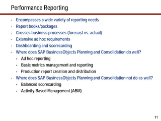 Performance Reporting
•   Encompasses a wide variety of reporting needs
•   Report books/packages
•   Crosses business processes (forecast vs. actual)
•   Extensive ad hoc requirements
•   Dashboarding and scorecarding
•   Where does SAP BusinessObjects Planning and Consolidation do well?
     Ad hoc reporting

     Basic metrics management and reporting

     Production report creation and distribution

•   Where does SAP BusinessObjects Planning and Consolidation not do as well?
     Balanced scorecarding

     Activity-Based Management (ABM)




                                                                                11
 