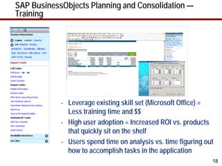 SAP BusinessObjects Planning and Consolidation —
Training




            •   Leverage existing skill set (Microsoft Office) =
                Less training time and $$
            •   High user adoption = Increased ROI vs. products
                that quickly sit on the shelf
            •   Users spend time on analysis vs. time figuring out
                how to accomplish tasks in the application
                                                                 18
 