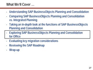 What We’ll Cover …
•   Understanding SAP BusinessObjects Planning and Consolidation
•   Comparing SAP BusinessObjects Planning and Consolidation
    vs. Integrated Planning
•   Taking an in-depth look at the functions of SAP BusinessObjects
    Planning and Consolidation
•   Exploring SAP BusinessObjects Planning and Consolidation
    for Office
•   Evaluating key migration considerations
•   Reviewing the SAP Roadmap
•   Wrap-up




                                                                      27
 
