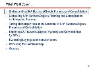 What We’ll Cover …
•   Understanding SAP BusinessObjects Planning and Consolidation
•   Comparing SAP BusinessObjects Planning and Consolidation
    vs. Integrated Planning
•   Taking an in-depth look at the functions of SAP BusinessObjects
    Planning and Consolidation
•   Exploring SAP BusinessObjects Planning and Consolidation
    for Office
•   Evaluating key migration considerations
•   Reviewing the SAP Roadmap
•   Wrap-up




                                                                      3
 
