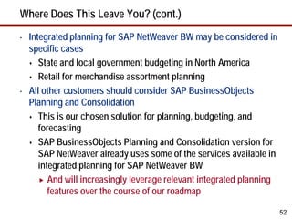 Where Does This Leave You? (cont.)
•   Integrated planning for SAP NetWeaver BW may be considered in
    specific cases
     State and local government budgeting in North America

     Retail for merchandise assortment planning

•   All other customers should consider SAP BusinessObjects
    Planning and Consolidation
     This is our chosen solution for planning, budgeting, and
       forecasting
     SAP BusinessObjects Planning and Consolidation version for
       SAP NetWeaver already uses some of the services available in
       integrated planning for SAP NetWeaver BW
        And will increasingly leverage relevant integrated planning
          features over the course of our roadmap

                                                                       52
 