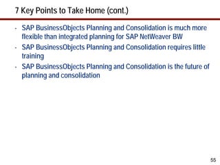 7 Key Points to Take Home (cont.)
•   SAP BusinessObjects Planning and Consolidation is much more
    flexible than integrated planning for SAP NetWeaver BW
•   SAP BusinessObjects Planning and Consolidation requires little
    training
•   SAP BusinessObjects Planning and Consolidation is the future of
    planning and consolidation




                                                                      55
 