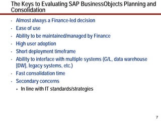 The Keys to Evaluating SAP BusinessObjects Planning and
Consolidation
•   Almost always a Finance-led decision
•   Ease of use
•   Ability to be maintained/managed by Finance
•   High user adoption
•   Short deployment timeframe
•   Ability to interface with multiple systems (G/L, data warehouse
    [DW], legacy systems, etc.)
•   Fast consolidation time
•   Secondary concerns
     In line with IT standards/strategies




                                                                      7
 