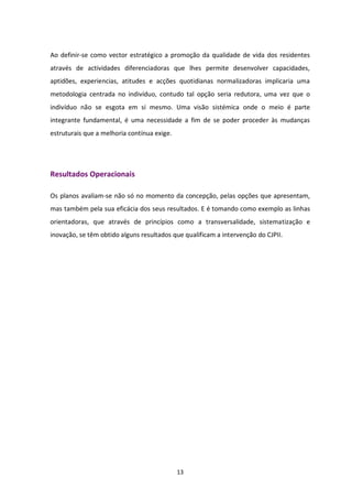 Ao definir-se como vector estratégico a promoção da qualidade de vida dos residentes
através de actividades diferenciadoras que lhes permite desenvolver capacidades,
aptidões, experiencias, atitudes e acções quotidianas normalizadoras implicaria uma
metodologia centrada no indivíduo, contudo tal opção seria redutora, uma vez que o
indivíduo não se esgota em si mesmo. Uma visão sistémica onde o meio é parte
integrante fundamental, é uma necessidade a fim de se poder proceder às mudanças
estruturais que a melhoria contínua exige.




Resultados Operacionais

Os planos avaliam-se não só no momento da concepção, pelas opções que apresentam,
mas também pela sua eficácia dos seus resultados. E é tomando como exemplo as linhas
orientadoras, que através de princípios como a transversalidade, sistematização e
inovação, se têm obtido alguns resultados que qualificam a intervenção do CJPII.




                                             13
 