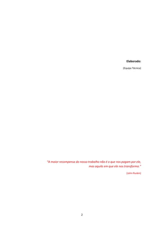 Elaborado:

                                                       (Equipa Técnica)




“A maior recompensa do nosso trabalho não é o que nos pagam por ele,
                              mas aquilo em que ele nos transforma.”

                                                          (John Ruskin)




                        2
 
