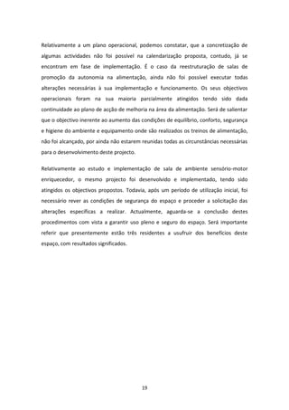 Relativamente a um plano operacional, podemos constatar, que a concretização de
algumas actividades não foi possível na calendarização proposta, contudo, já se
encontram em fase de implementação. É o caso da reestruturação de salas de
promoção da autonomia na alimentação, ainda não foi possível executar todas
alterações necessárias à sua implementação e funcionamento. Os seus objectivos
operacionais foram na sua maioria parcialmente atingidos tendo sido dada
continuidade ao plano de acção de melhoria na área da alimentação. Será de salientar
que o objectivo inerente ao aumento das condições de equilíbrio, conforto, segurança
e higiene do ambiente e equipamento onde são realizados os treinos de alimentação,
não foi alcançado, por ainda não estarem reunidas todas as circunstâncias necessárias
para o desenvolvimento deste projecto.

Relativamente ao estudo e implementação de sala de ambiente sensório-motor
enriquecedor, o mesmo projecto foi desenvolvido e implementado, tendo sido
atingidos os objectivos propostos. Todavia, após um período de utilização inicial, foi
necessário rever as condições de segurança do espaço e proceder a solicitação das
alterações específicas a realizar. Actualmente, aguarda-se a conclusão destes
procedimentos com vista a garantir uso pleno e seguro do espaço. Será importante
referir que presentemente estão três residentes a usufruir dos benefícios deste
espaço, com resultados significados.




                                         19
 