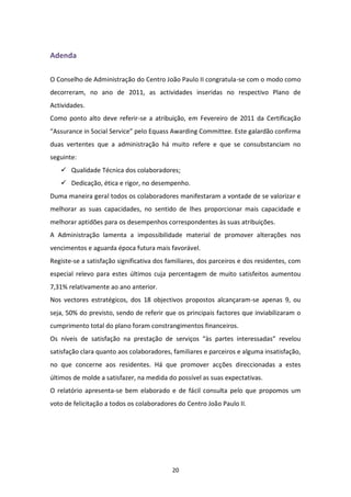 Adenda

O Conselho de Administração do Centro João Paulo II congratula-se com o modo como
decorreram, no ano de 2011, as actividades inseridas no respectivo Plano de
Actividades.
Como ponto alto deve referir-se a atribuição, em Fevereiro de 2011 da Certificação
“Assurance in Social Service” pelo Equass Awarding Committee. Este galardão confirma
duas vertentes que a administração há muito refere e que se consubstanciam no
seguinte:
    Qualidade Técnica dos colaboradores;
    Dedicação, ética e rigor, no desempenho.
Duma maneira geral todos os colaboradores manifestaram a vontade de se valorizar e
melhorar as suas capacidades, no sentido de lhes proporcionar mais capacidade e
melhorar aptidões para os desempenhos correspondentes às suas atribuições.
A Administração lamenta a impossibilidade material de promover alterações nos
vencimentos e aguarda época futura mais favorável.
Registe-se a satisfação significativa dos familiares, dos parceiros e dos residentes, com
especial relevo para estes últimos cuja percentagem de muito satisfeitos aumentou
7,31% relativamente ao ano anterior.
Nos vectores estratégicos, dos 18 objectivos propostos alcançaram-se apenas 9, ou
seja, 50% do previsto, sendo de referir que os principais factores que inviabilizaram o
cumprimento total do plano foram constrangimentos financeiros.
Os níveis de satisfação na prestação de serviços “às partes interessadas” revelou
satisfação clara quanto aos colaboradores, familiares e parceiros e alguma insatisfação,
no que concerne aos residentes. Há que promover acções direccionadas a estes
últimos de molde a satisfazer, na medida do possível as suas expectativas.
O relatório apresenta-se bem elaborado e de fácil consulta pelo que propomos um
voto de felicitação a todos os colaboradores do Centro João Paulo II.




                                           20
 