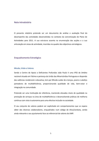 Nota Introdutória



O presente relatório pretende ser um documento de análise e avaliação final do
desempenho das actividades desenvolvidas no contexto da concretização do Plano de
Actividades para 2011. A sua estrutura assenta na enumeração das acções e a sua
articulação em áreas de actividade, inseridas no quadro dos objectivos estratégicos.




Enquadramento Estratégico



Missão, Visão e Valores

Sendo o Centro de Apoio a Deficientes Profundos João Paulo II uma IPSS de âmbito
nacional situada em Fátima e pertença da União das Misericórdias Portuguesa e dispondo
das valências residencial e educativa, tem por Missão cuidar de crianças, jovens e adultos
portadores de multideficiência, proporcionando qualidade de vida, bem-estar e
integração na comunidade.

Pretende ser uma Instituição de referência, mantendo elevados níveis de qualidade na
prestação de serviços na área de multideficiência e desenvolvendo práticas de melhoria
contínua com vista à autonomia para uma efectiva inclusão na sociedade.

O seu conjunto de valores poderá ser explicitado em comportamentos que se espera
obter dos diversos colaboradores, enquadrados num código de ética/conduta, sendo
ainda relevante o seu ajustamento face ao referencial de valores da UMP.




                                            5
 