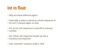 int vs float
● Why are these different types?
● Internally, a value is stored as a finite sequence of
● 0’s and 1’s (binary digits, or bits)
● For an int, this sequence is read off as a binary
● number
● For a float, this sequence breaks up into a
● mantissa and exponent
● Like “scientific” notation: 0.602 x 1024
 