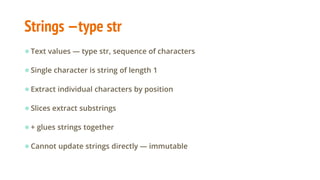 Strings —type str
●Text values — type str, sequence of characters
●Single character is string of length 1
●Extract individual characters by position
●Slices extract substrings
●+ glues strings together
●Cannot update strings directly — immutable
 