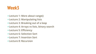 Week3
●Lecture 1: More about range()
●Lecture 2: Manipulating lists
●Lecture 3: Breaking out of a loop
●Lecture 4: Arrays vs lists, binary search
●Lecture 5: Efficiency
●Lecture 6: Selection Sort
●Lecture 7: Insertion Sort
●Lecture 8: Recursion
 