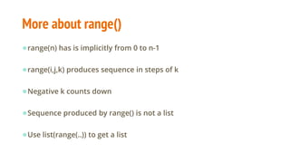 More about range()
●range(n) has is implicitly from 0 to n-1
●range(i,j,k) produces sequence in steps of k
●Negative k counts down
●Sequence produced by range() is not a list
●Use list(range(..)) to get a list
 