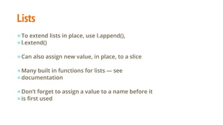 Lists
●To extend lists in place, use l.append(),
●l.extend()
●Can also assign new value, in place, to a slice
●Many built in functions for lists — see
●documentation
●Don’t forget to assign a value to a name before it
●is first used
 