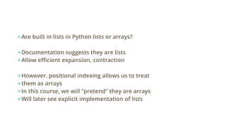 ●Are built in lists in Python lists or arrays?
●Documentation suggests they are lists
●Allow efficient expansion, contraction
●However, positional indexing allows us to treat
●them as arrays
●In this course, we will “pretend” they are arrays
●Will later see explicit implementation of lists
 