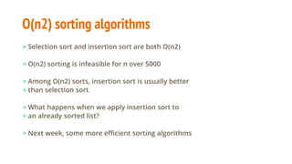 O(n2) sorting algorithms
●Selection sort and insertion sort are both O(n2)
●O(n2) sorting is infeasible for n over 5000
●Among O(n2) sorts, insertion sort is usually better
●than selection sort
●What happens when we apply insertion sort to
●an already sorted list?
●Next week, some more efficient sorting algorithms
 