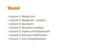 Week4
●Lecture 1: Merge Sort
●Lecture 2: Mergesort , analysis
●Lecture 3: Quicksort
●Lecture 4: Quicksort analysis
●Lecture 5: Tuples and Dictionaries
●Lecture 6: Functions Definitions
●Lecture 7: List Comprehension
 