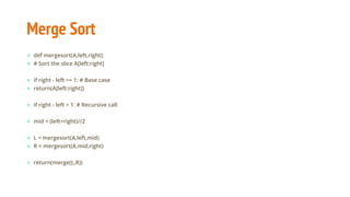 Merge Sort
● def mergesort(A,left,right):
● # Sort the slice A[left:right]
● if right - left <= 1: # Base case
● return(A[left:right])
● if right - left > 1: # Recursive call
● mid = (left+right)//2
● L = mergesort(A,left,mid)
● R = mergesort(A,mid,right)
● return(merge(L,R))
 