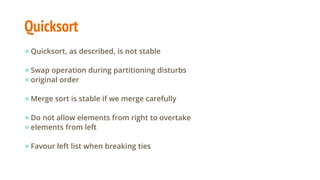 Quicksort
●Quicksort, as described, is not stable
●Swap operation during partitioning disturbs
●original order
●Merge sort is stable if we merge carefully
●Do not allow elements from right to overtake
●elements from left
●Favour left list when breaking ties
 