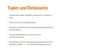 Tuples and Dictionaries
● Dictionaries allow a flexible association of values to
● keys
● Keys must be immutable values
● Structure of dictionary is internally optimized for key-
● based lookup
● Use sorted(d.keys()) to retrieve keys in
● predictable order
● Extremely useful for manipulating information from
● text files, tables ... — use column headings as keys
 