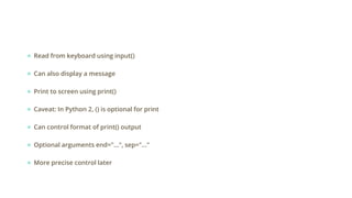 ● Read from keyboard using input()
● Can also display a message
● Print to screen using print()
● Caveat: In Python 2, () is optional for print
● Can control format of print() output
● Optional arguments end="...", sep="..."
● More precise control later
 