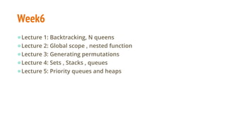 Week6
●Lecture 1: Backtracking, N queens
●Lecture 2: Global scope , nested function
●Lecture 3: Generating permutations
●Lecture 4: Sets , Stacks , queues
●Lecture 5: Priority queues and heaps
 