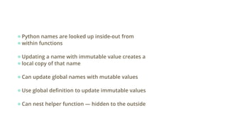 ●Python names are looked up inside-out from
●within functions
●Updating a name with immutable value creates a
●local copy of that name
●Can update global names with mutable values
●Use global definition to update immutable values
●Can nest helper function — hidden to the outside
 