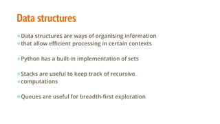 Data structures
●Data structures are ways of organising information
●that allow efficient processing in certain contexts
●Python has a built-in implementation of sets
●Stacks are useful to keep track of recursive
●computations
●Queues are useful for breadth-first exploration
 