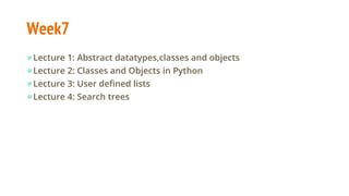 Week7
●Lecture 1: Abstract datatypes,classes and objects
●Lecture 2: Classes and Objects in Python
●Lecture 3: User defined lists
●Lecture 4: Search trees
 