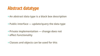 Abstract datatype
●An abstract data type is a black box description
●Public interface — update/query the data type
●Private implementation — change does not
●affect functionality
●Classes and objects can be used for this
 