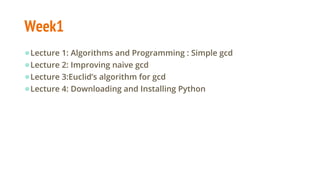 Week1
●Lecture 1: Algorithms and Programming : Simple gcd
●Lecture 2: Improving naive gcd
●Lecture 3:Euclid’s algorithm for gcd
●Lecture 4: Downloading and Installing Python
 