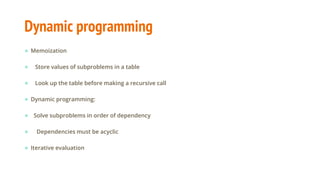 Dynamic programming
● Memoization
● Store values of subproblems in a table
● Look up the table before making a recursive call
● Dynamic programming:
● Solve subproblems in order of dependency
● Dependencies must be acyclic
● Iterative evaluation
 
