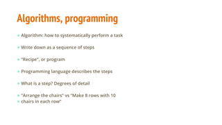 Algorithms, programming
● Algorithm: how to systematically perform a task
● Write down as a sequence of steps
● “Recipe”, or program
● Programming language describes the steps
● What is a step? Degrees of detail
● “Arrange the chairs” vs “Make 8 rows with 10
● chairs in each row”
 