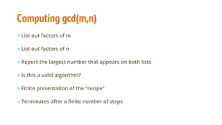 Computing gcd(m,n)
●List out factors of m
●List out factors of n
●Report the largest number that appears on both lists
●Is this a valid algorithm?
●Finite presentation of the “recipe”
●Terminates after a finite number of steps
 