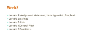 Week2
●Lecture 1: Assignment statement, basic types- int ,float,bool
●Lecture 2: Strings
●Lecture 3: Lists
●Lecture 4:Control Flow
●Lecture 5:Functions
 